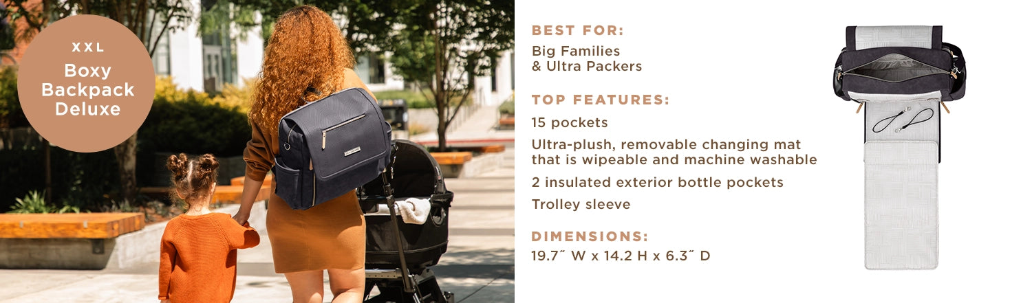 XXL - Boxy Backpack Deluxe - Best For: Big families and ultra packers. Top Features: 15 pockets, ultra-plush, removable changing mat that is wipeable and machine washable, 2 insulated exterior bottle pockets, trolley sleeve. Dimensions: 19.7" W x 14.2" H x 6.3" D.