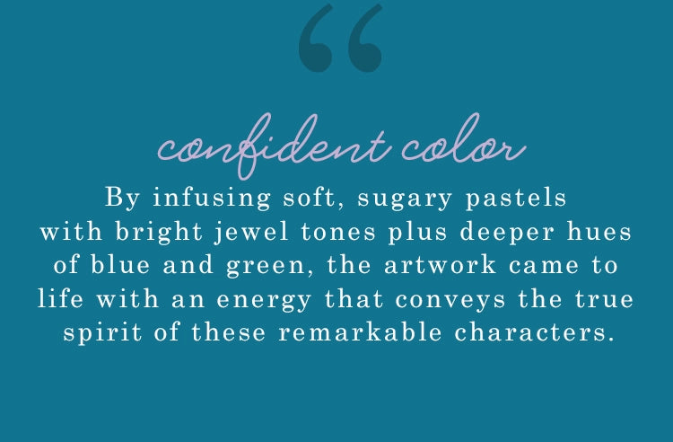 confident color. by infusing soft, sugary pastels with bright jewel tones plus deeper hues of blue and green, the artwork came to life with an energy  that conveys the true spirit of these remarkable characters
