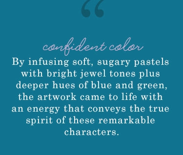 confident color. by infusing soft, sugary pastels with bright jewel tones plus deeper hues of blue and green, the artwork came to life with an energy  that conveys the true spirit of these remarkable characters