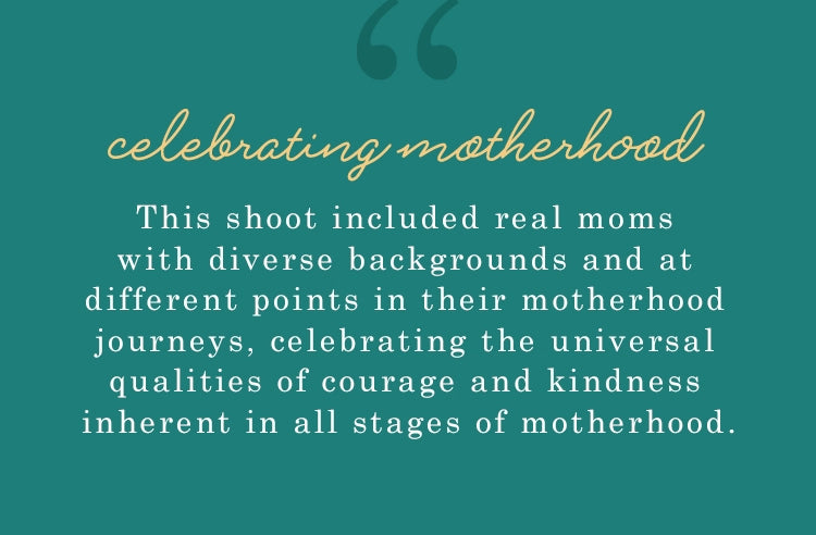 celebrating motherhood. this shoot included real moms with diverse backgrounds and at different points in their motherhood journeys, celebrating the universal qualities of courage and kindness inherent in all stages of motherhood