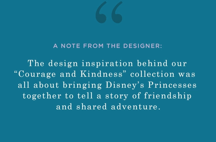 a note from the designer: the design inspiration behind our "courage and kindness" collection was all about bringing disney's princesses together to tell a story of friendship and shared adventure