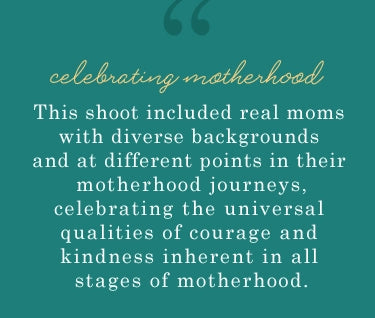 celebrating motherhood. this shoot included real moms with diverse backgrounds and at different points in their motherhood journeys, celebrating the universal qualities of courage and kindness inherent in all stages of motherhood